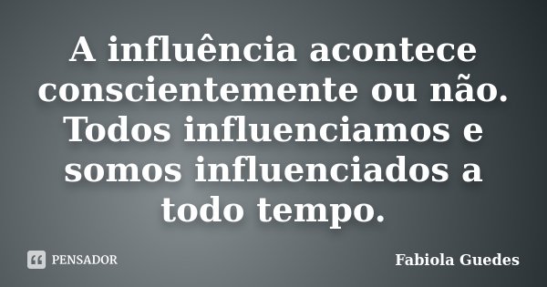 A influência acontece conscientemente ou não. Todos influenciamos e somos influenciados a todo tempo.... Frase de Fabiola Guedes.