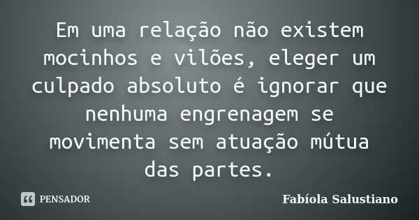 Em uma relação não existem mocinhos e vilões, eleger um culpado absoluto é ignorar que nenhuma engrenagem se movimenta sem atuação mútua das partes.... Frase de Fabíola Salustiano.