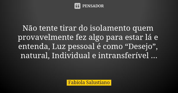 Não tente tirar do isolamento quem provavelmente fez algo para estar lá e entenda, Luz pessoal é como “Desejo”, natural, Individual e intransferível ...... Frase de Fabíola Salustiano.