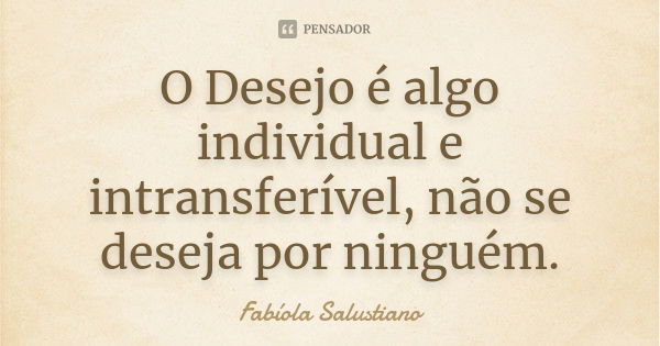 O Desejo é algo individual e intransferível, não se deseja por ninguém.... Frase de Fabíola Salustiano.