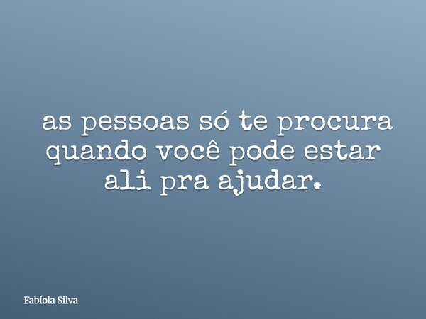 ⁠ as pessoas só te procura quando você pode estar ali pra ajudar.... Frase de Fabíola Silva.