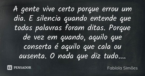 A gente vive certo porque errou um dia. E silencia quando entende que todas palavras foram ditas. Porque de vez em quando, aquilo que conserta é aquilo que cala... Frase de Fabíola Simões.