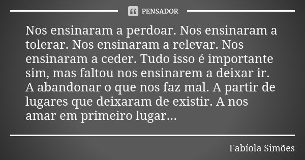 Nos ensinaram a perdoar. Nos ensinaram a tolerar. Nos ensinaram a relevar. Nos ensinaram a ceder. Tudo isso é importante sim, mas faltou nos ensinarem a deixar ... Frase de Fabíola Simões.