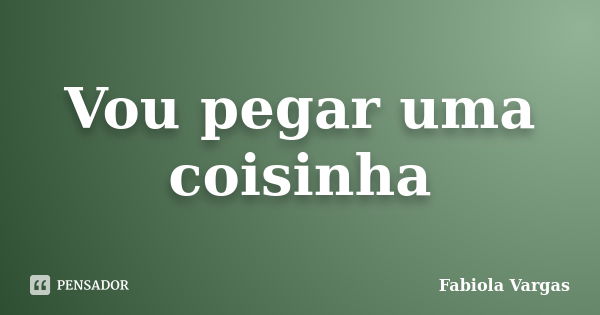 Vou pegar uma coisinha... Frase de Fabiola Vargas.