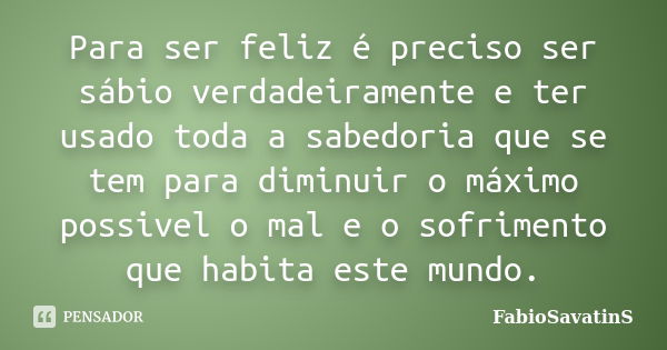 Para ser feliz é preciso ser sábio verdadeiramente e ter usado toda a sabedoria que se tem para diminuir o máximo possivel o mal e o sofrimento que habita este ... Frase de FabioSavatinS.