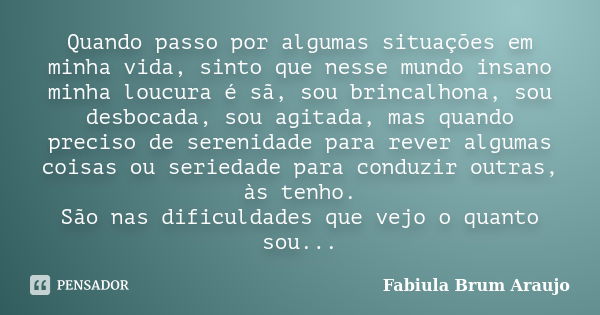 Quando passo por algumas situações em minha vida, sinto que nesse mundo insano minha loucura é sã, sou brincalhona, sou desbocada, sou agitada, mas quando preci... Frase de Fabiula Brum Araujo.