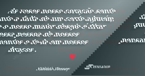 As veses nosso coração sente tanto a falta de um certo alguém, que o nosso maior desejo é tirar essa pessoa de nossos pensamentos e te-la em nossos braços . 	... Frase de Fabiula Dessoy.