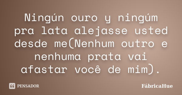 Ningún ouro y ningúm pra lata alejasse usted desde me(Nenhum outro e nenhuma prata vai afastar você de mim).... Frase de FábricaHue.