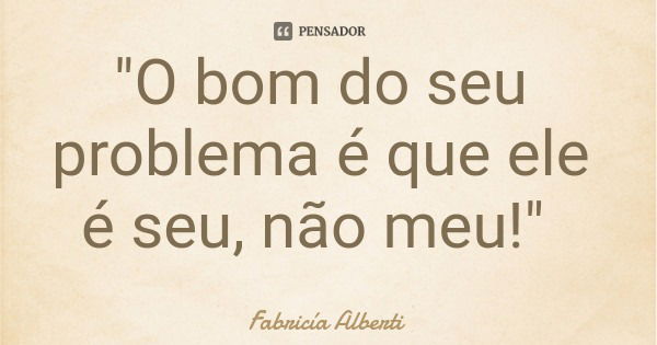 "O bom do seu problema é que ele é seu, não meu!"... Frase de Fabricía Alberti.