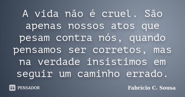 A vida não é cruel. São apenas nossos atos que pesam contra nós, quando pensamos ser corretos, mas na verdade insistimos em seguir um caminho errado.... Frase de Fabrício C. Sousa.