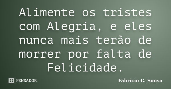 Alimente os tristes com Alegria, e eles nunca mais terão de morrer por falta de Felicidade.... Frase de Fabrício C. Sousa.