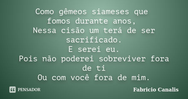 Como gêmeos siameses que fomos durante anos, Nessa cisão um terá de ser sacrificado. E serei eu. Pois não poderei sobreviver fora de ti Ou com você fora de mim.... Frase de Fabricio Canalis.