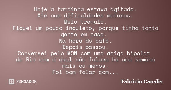 Hoje à tardinha estava agitado. Até com dificuldades motoras. Meio tremulo. Fiquei um pouco inquieto, porque tinha tanta gente em casa. Na hora do café. Depois ... Frase de Fabricio Canalis.