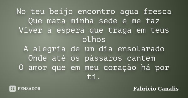 No teu beijo encontro agua fresca Que mata minha sede e me faz Viver a espera que traga em teus olhos A alegria de um dia ensolarado Onde até os pássaros cantem... Frase de Fabricio Canalis.