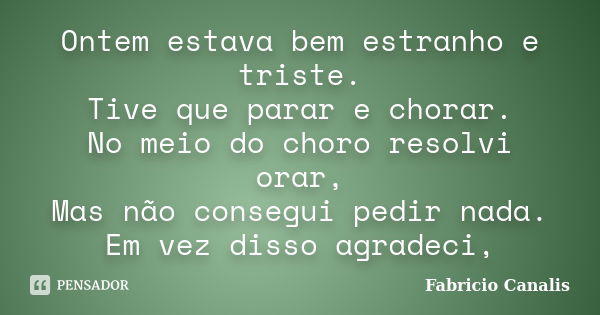 Ontem estava bem estranho e triste. Tive que parar e chorar. No meio do choro resolvi orar, Mas não consegui pedir nada. Em vez disso agradeci,... Frase de Fabricio Canalis.