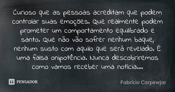 Curioso que as pessoas acreditam que podem controlar suas emoções. Que realmente podem prometer um comportamento equilibrado e santo. Que não vão sofrer nenhum ... Frase de Fabrício Carpinejar.