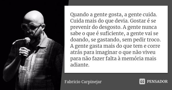 Quando a gente gosta, a gente cuida. Cuida mais do que devia. Gostar é se prevenir do desgosto. A gente nunca sabe o que é suficiente, a gente vai se doando, se... Frase de Fabrício Carpinejar.