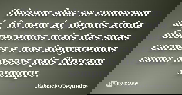 Deixem eles se comerem aí, tô nem aí, depois ainda oferecemos mais das suas carnes e nos alegraremos como nossos pais fizeram sempre.... Frase de Fabrício Cerqueira.