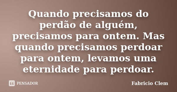 Quando precisamos do perdão de alguém, precisamos para ontem. Mas quando precisamos perdoar para ontem, levamos uma eternidade para perdoar.... Frase de Fabricio Clem.