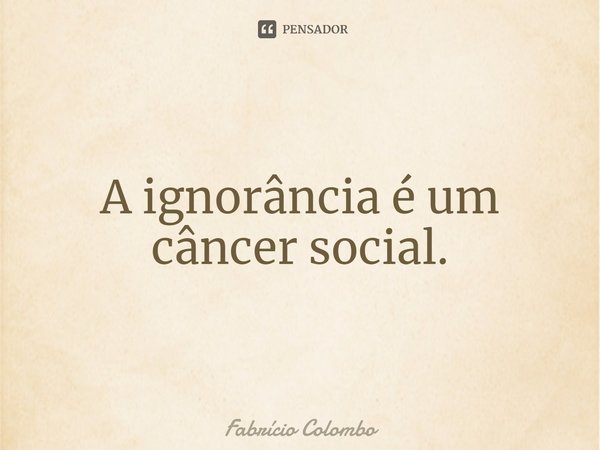 ⁠A ignorância é um câncer social.... Frase de Fabrício Colombo.