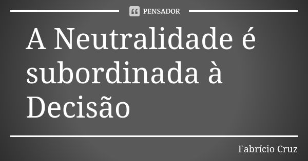 A Neutralidade é subordinada à Decisão... Frase de Fabrício Cruz.