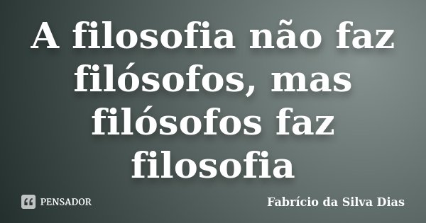 A filosofia não faz filósofos, mas filósofos faz filosofia... Frase de Fabricio da Silva Dias.