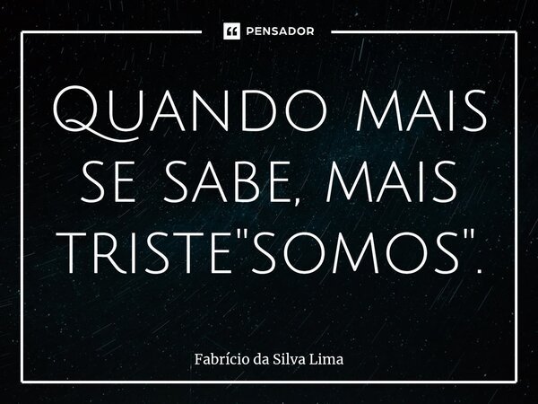 ⁠Quando mais se sabe, mais triste "somos".... Frase de Fabrício da Silva Lima.