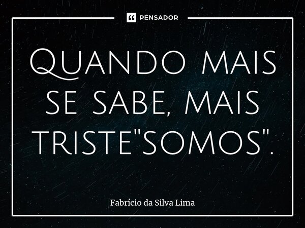 ⁠Quando mais se sabe, mais triste "somos".... Frase de Fabrício da Silva Lima.