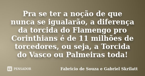 Pra se ter a noção de que nunca se igualarão, a diferença da torcida do Flamengo pro Corinthians é de 11 milhões de torcedores, ou seja, a Torcida do Vasco ou P... Frase de Fabricio de Souza e Gabriel Skrilatt.