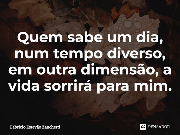 ⁠Quem sabe um dia, num tempo diverso, em outra dimensão, a vida sorrirá para mim.... Frase de Fabricio Estevão Zanchetti.