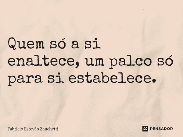Quem só a si enaltece, um palco só para si estabelece.... Frase de Fabricio Estevão Zanchetti.