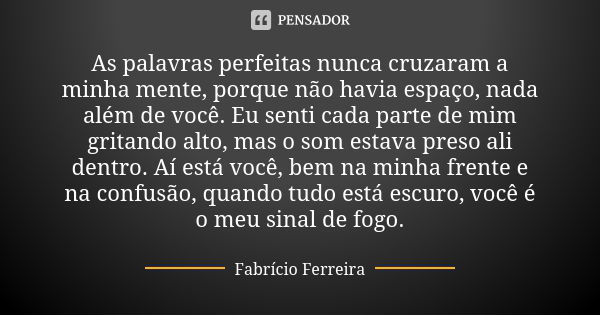 As palavras perfeitas nunca cruzaram a minha mente, porque não havia espaço, nada além de você. Eu senti cada parte de mim gritando alto, mas o som estava preso... Frase de Fabrício Ferreira.