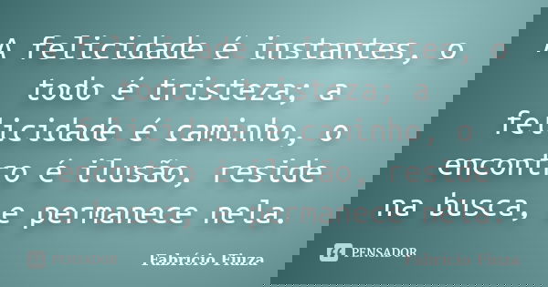 A felicidade é instantes, o todo é tristeza; a felicidade é caminho, o encontro é ilusão, reside na busca, e permanece nela.... Frase de Fabrício Fiuza.