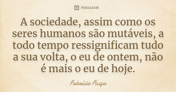 A sociedade, assim como os seres humanos são mutáveis, a todo tempo ressignificam tudo a sua volta, o eu de ontem, não é mais o eu de hoje.... Frase de Fabrício Fiuza.