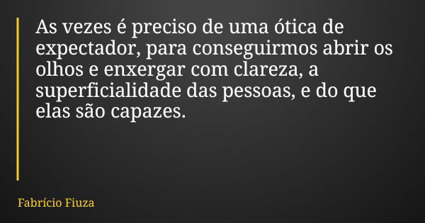 As vezes é preciso de uma ótica de expectador, para conseguirmos abrir os olhos e enxergar com clareza, a superficialidade das pessoas, e do que elas são capaze... Frase de Fabrício Fiuza.