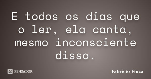 E todos os dias que o ler, ela canta, mesmo inconsciente disso.... Frase de Fabrício Fiuza.