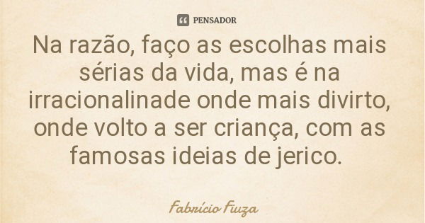 Na razão, faço as escolhas mais sérias da vida, mas é na irracionalinade onde mais divirto, onde volto a ser criança, com as famosas ideias de jerico.... Frase de Fabrício Fiuza.