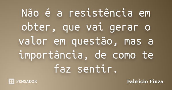 Não é a resistência em obter, que vai gerar o valor em questão, mas a importância, de como te faz sentir.... Frase de Fabrício Fiuza.