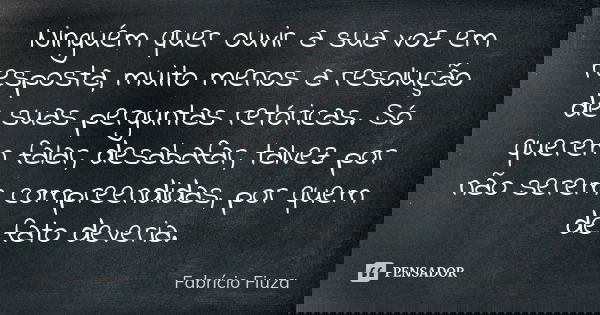 Ninguém quer ouvir a sua voz em resposta, muito menos a resolução de suas perguntas retóricas. Só querem falar, desabafar, talvez por não serem compreendidas, p... Frase de Fabrício Fiuza.