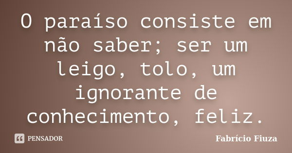 O paraíso consiste em não saber; ser um leigo, tolo, um ignorante de conhecimento, feliz.... Frase de Fabrício Fiuza.