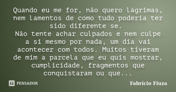 Quando eu me for, não quero lágrimas, nem lamentos de como tudo poderia ter sido diferente se. Não tente achar culpados e nem culpe a si mesmo por nada, um dia ... Frase de Fabrício Fiuza.