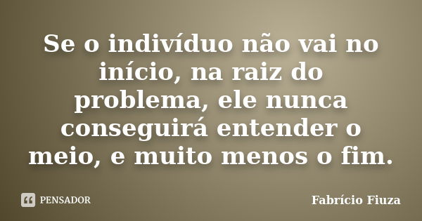 Se o indivíduo não vai no início, na raiz do problema, ele nunca conseguirá entender o meio, e muito menos o fim.... Frase de Fabrício Fiuza.