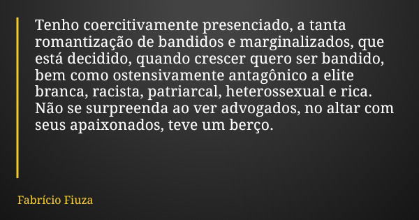 Tenho coercitivamente presenciado, a tanta romantização de bandidos e marginalizados, que está decidido, quando crescer quero ser bandido, bem como ostensivamen... Frase de Fabrício Fiuza.