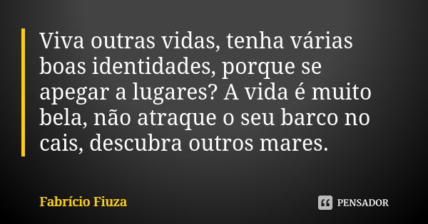 Viva outras vidas, tenha várias boas identidades, porque se apegar a lugares? A vida é muito bela, não atraque o seu barco no cais, descubra outros mares.... Frase de Fabrício Fiuza.