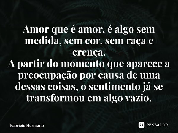 ⁠Amor que é amor, é algo sem medida, sem cor, sem raça e crença.
A partir do momento que aparece a preocupação por causa de uma dessas coisas, o sentimento já s... Frase de Fabricio Hermano.