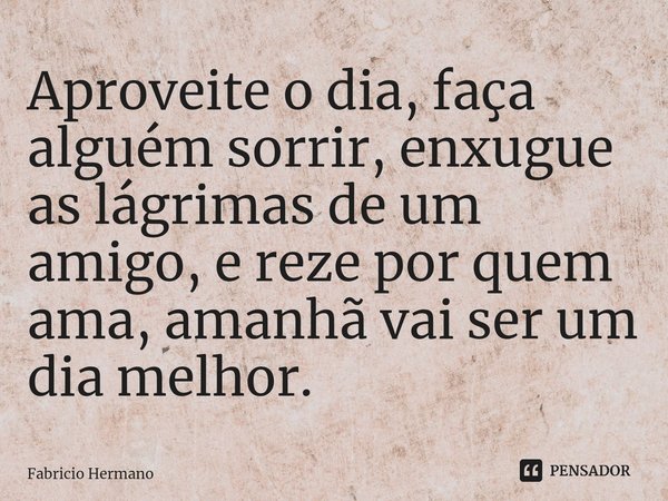Aproveite o dia, faça alguém sorrir, enxugue as lágrimas de um amigo, e reze por quem ama, amanhã vai ser um dia melhor.⁠... Frase de Fabricio Hermano.