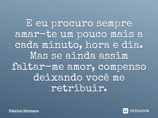 ⁠E eu procuro sempre amar-te um pouco mais a cada minuto, hora e dia. Mas se ainda assim faltar-me amor, compenso deixando você me retribuir.... Frase de Fabricio Hermano.