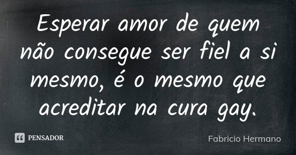 Esperar amor de quem não consegue ser fiel a si mesmo, é o mesmo que acreditar na cura gay.... Frase de Fabrício Hermano.