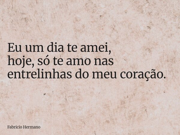 Eu um dia te amei, hoje, só te amo nas entrelinhas do meu coração.... Frase de Fabricio Hermano.