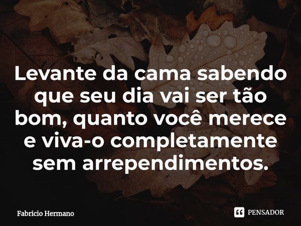 ⁠Levante da cama sabendo que seu dia vai ser tão bom, quanto você merece e viva-o completamente sem arrependimentos.... Frase de Fabricio Hermano.